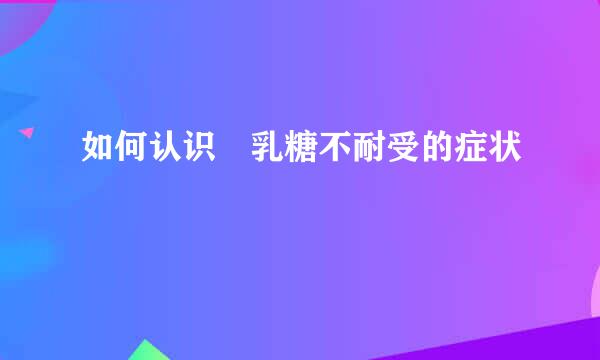 如何认识​乳糖不耐受的症状