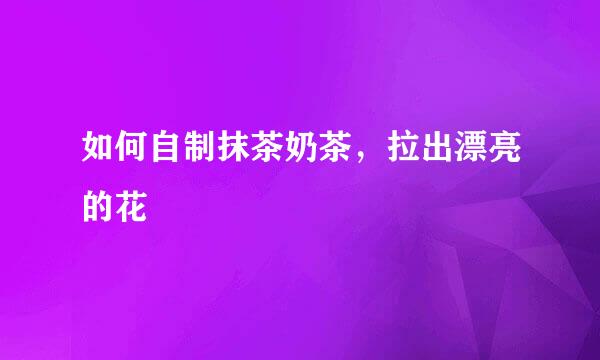 如何自制抹茶奶茶，拉出漂亮的花
