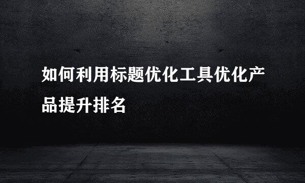 如何利用标题优化工具优化产品提升排名