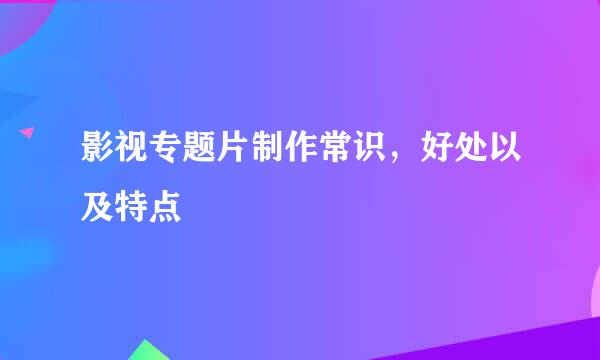影视专题片制作常识，好处以及特点