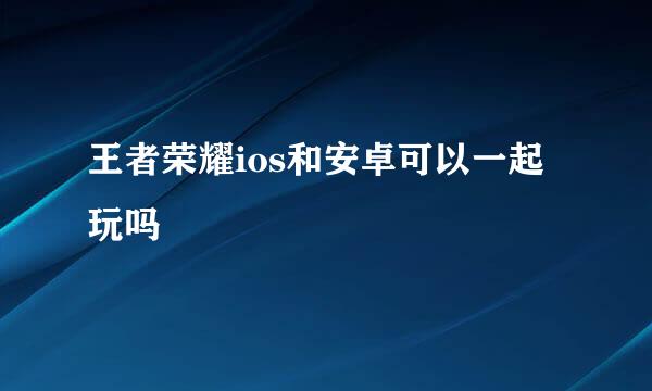 王者荣耀ios和安卓可以一起玩吗