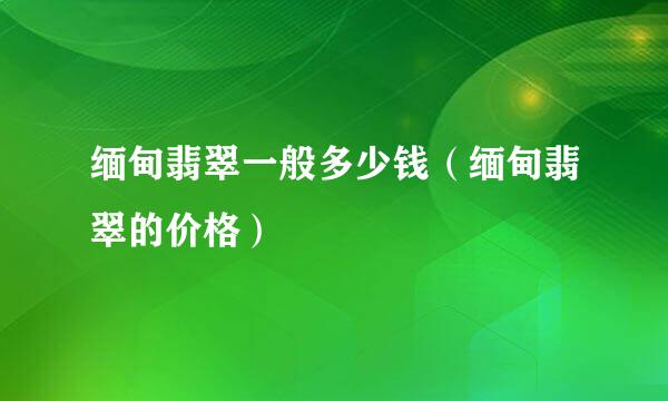 缅甸翡翠一般多少钱（缅甸翡翠的价格）