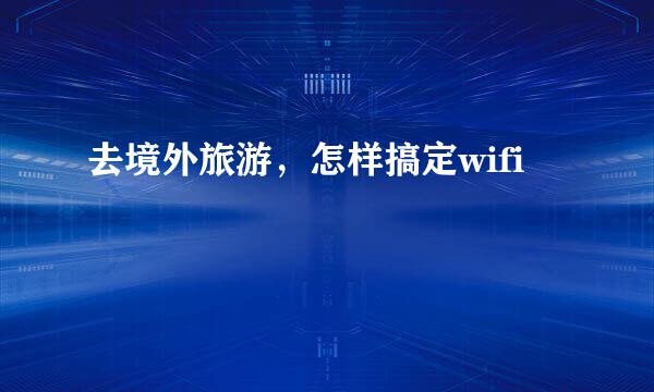 去境外旅游，怎样搞定wifi