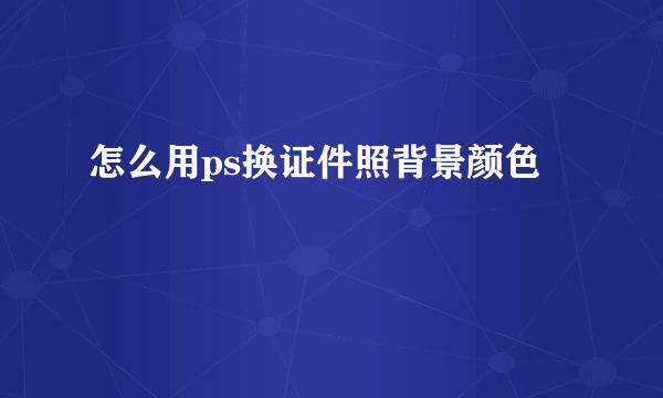 怎么用ps换证件照背景颜色