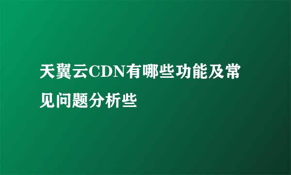 天翼云CDN有哪些功能及常见问题分析些