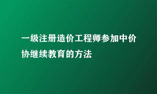 一级注册造价工程师参加中价协继续教育的方法