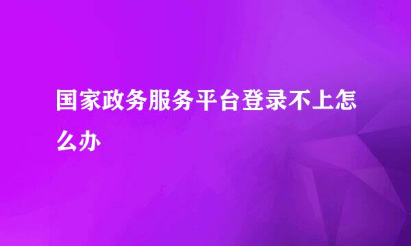 国家政务服务平台登录不上怎么办