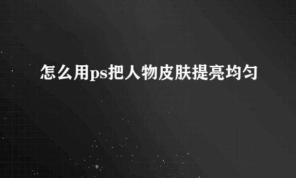 怎么用ps把人物皮肤提亮均匀