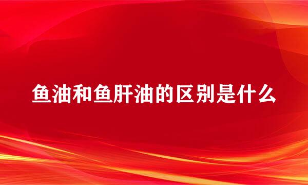 鱼油和鱼肝油的区别是什么