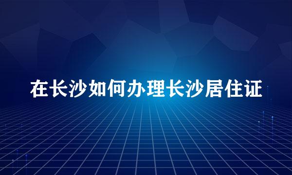 在长沙如何办理长沙居住证