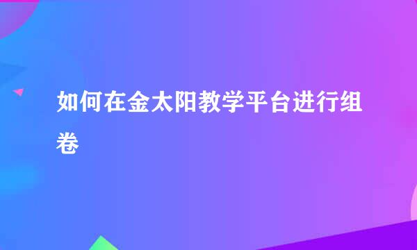 如何在金太阳教学平台进行组卷