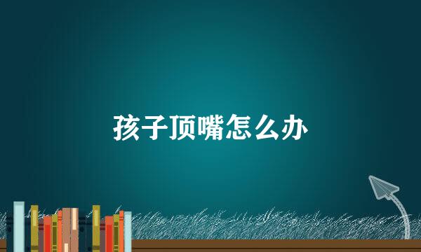 孩子顶嘴怎么办
