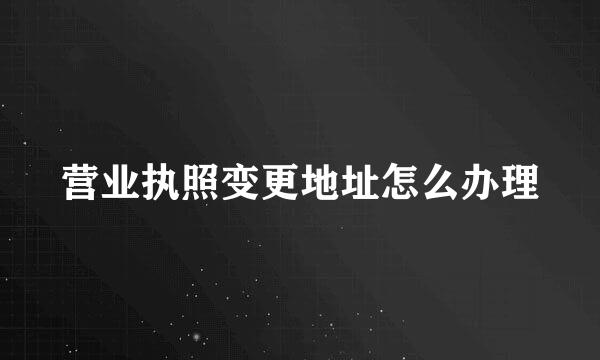 营业执照变更地址怎么办理