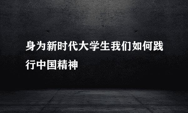 身为新时代大学生我们如何践行中国精神