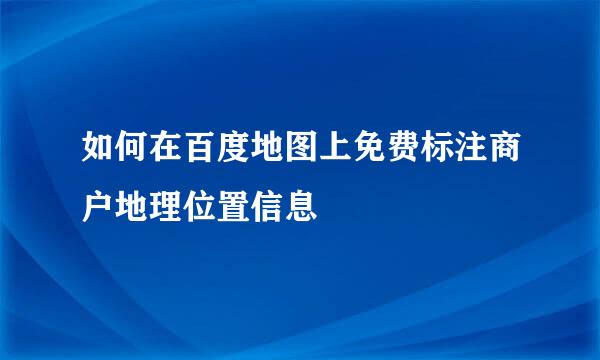 如何在百度地图上免费标注商户地理位置信息