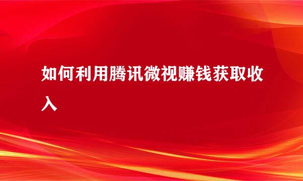 如何利用腾讯微视赚钱获取收入
