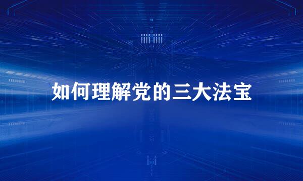 如何理解党的三大法宝
