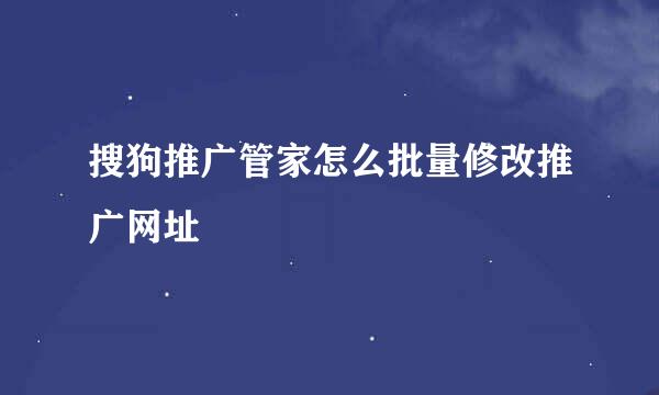 搜狗推广管家怎么批量修改推广网址