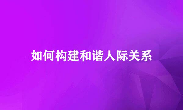 如何构建和谐人际关系