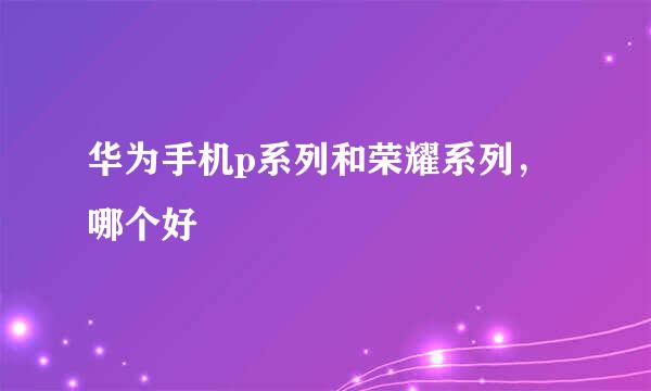华为手机p系列和荣耀系列，哪个好