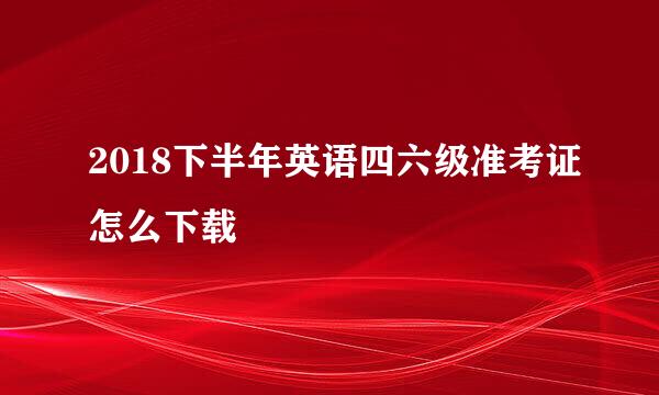 2018下半年英语四六级准考证怎么下载