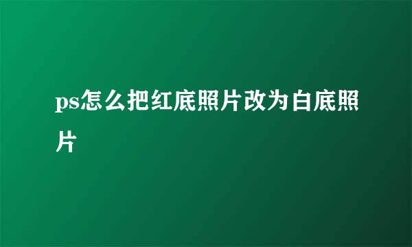 ps怎么把红底照片改为白底照片