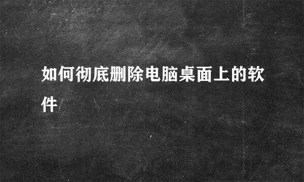 如何彻底删除电脑桌面上的软件