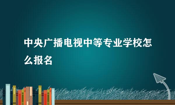 中央广播电视中等专业学校怎么报名