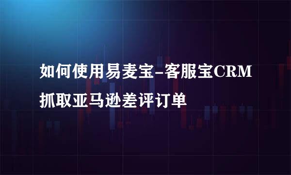 如何使用易麦宝-客服宝CRM抓取亚马逊差评订单