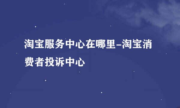 淘宝服务中心在哪里-淘宝消费者投诉中心