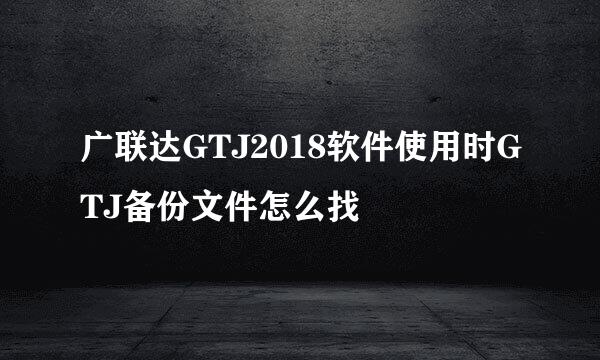 广联达GTJ2018软件使用时GTJ备份文件怎么找