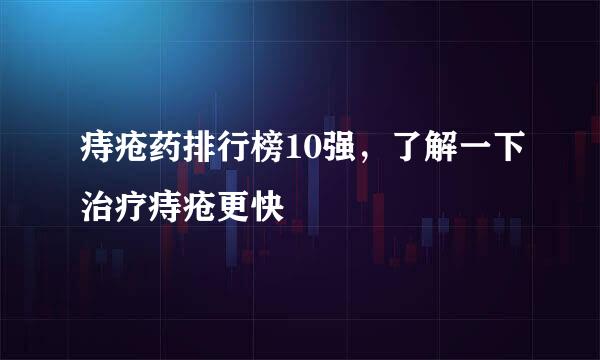 痔疮药排行榜10强，了解一下治疗痔疮更快