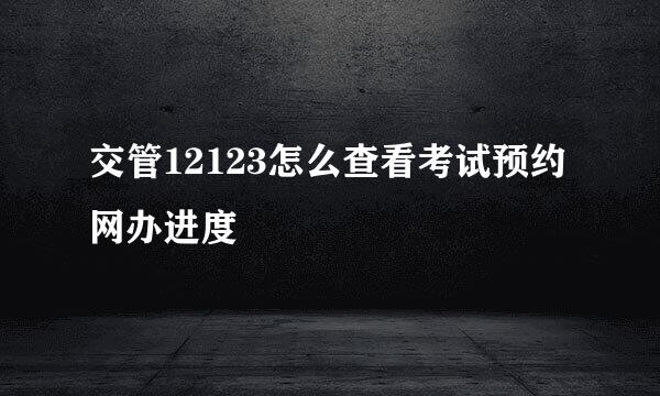 交管12123怎么查看考试预约网办进度