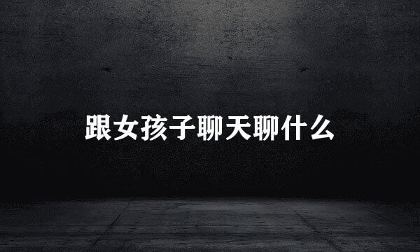 跟女孩子聊天聊什么