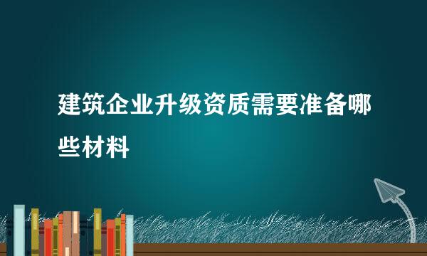 建筑企业升级资质需要准备哪些材料