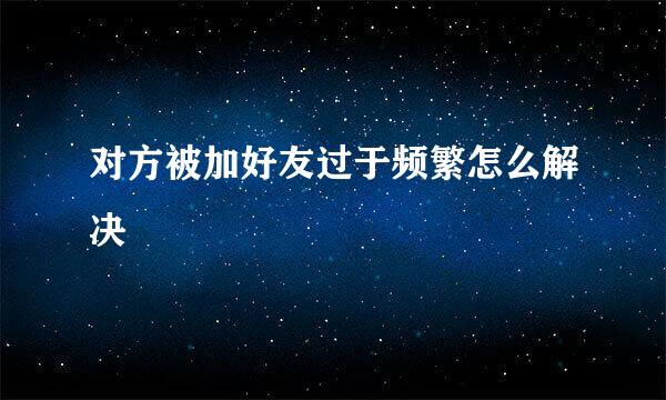 对方被加好友过于频繁怎么解决