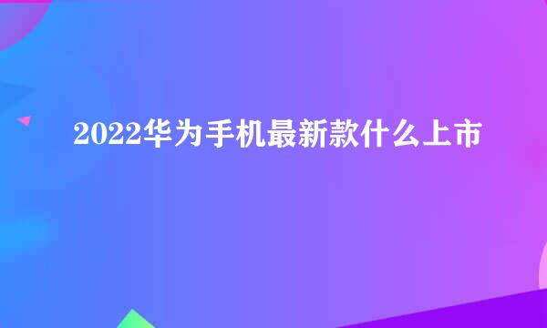 2022华为手机最新款什么上市