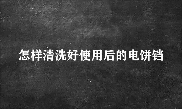 怎样清洗好使用后的电饼铛