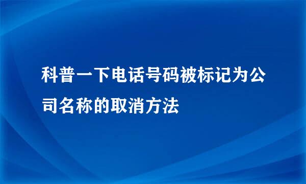 科普一下电话号码被标记为公司名称的取消方法