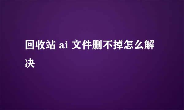 回收站 ai 文件删不掉怎么解决