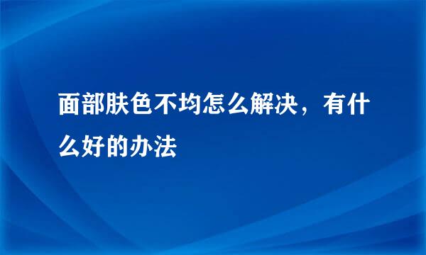 面部肤色不均怎么解决，有什么好的办法