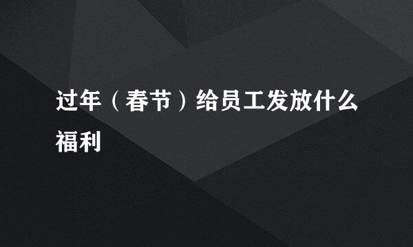过年（春节）给员工发放什么福利
