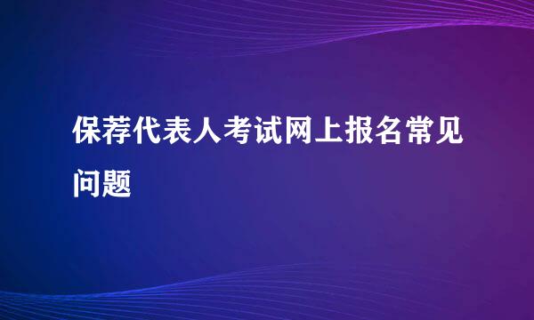 保荐代表人考试网上报名常见问题