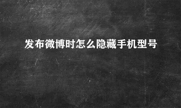 发布微博时怎么隐藏手机型号