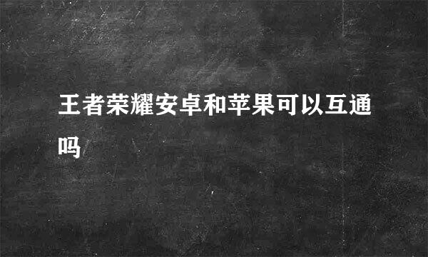 王者荣耀安卓和苹果可以互通吗