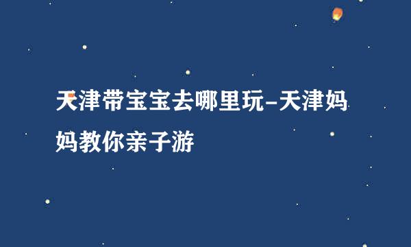 天津带宝宝去哪里玩-天津妈妈教你亲子游