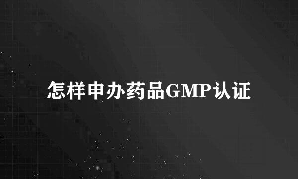 怎样申办药品GMP认证