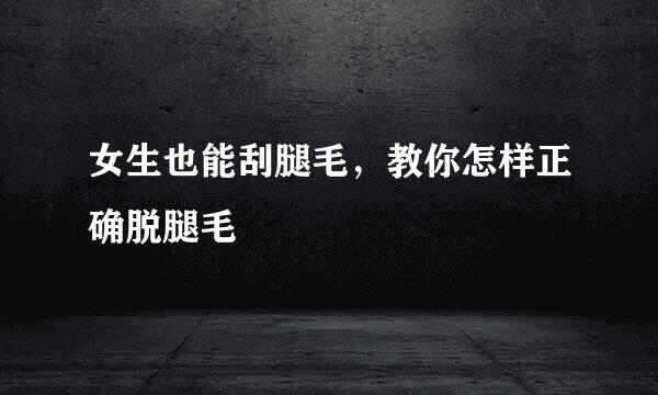女生也能刮腿毛，教你怎样正确脱腿毛