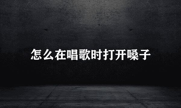 怎么在唱歌时打开嗓子