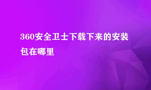 360安全卫士下载下来的安装包在哪里